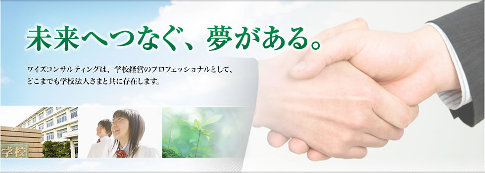 未来へつなぐ、夢がある。ワイズコンサルティングは、学校経営のプロフェッショナルとして、どこまでも学校法人さまと共に存在します。