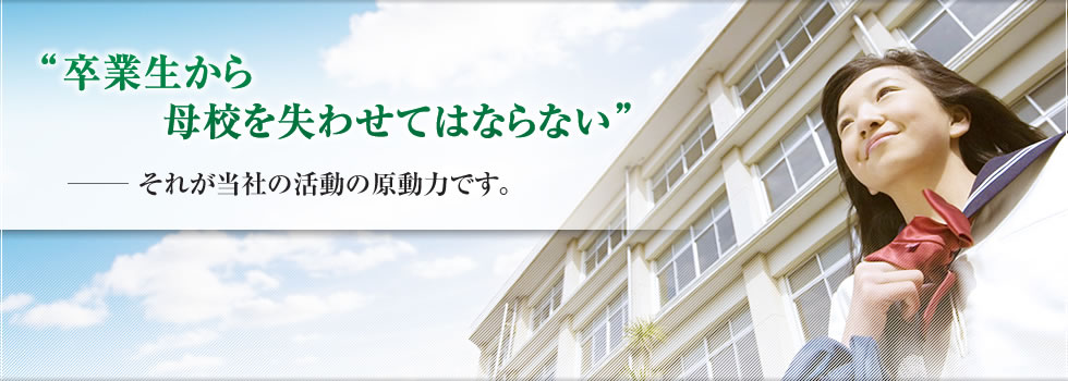「卒業生から母校を失わせてはならない」それが当社の活動の原動力です。